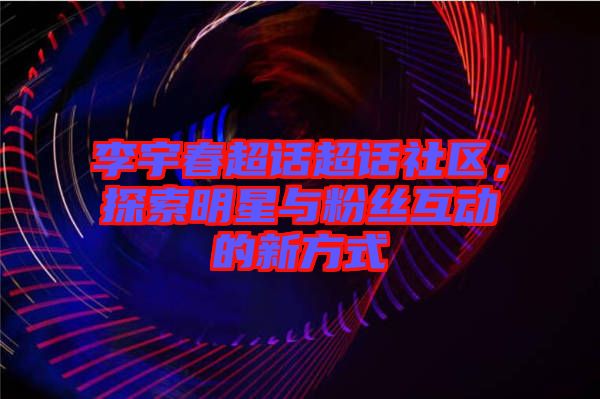 李宇春超話超話社區(qū)，探索明星與粉絲互動的新方式