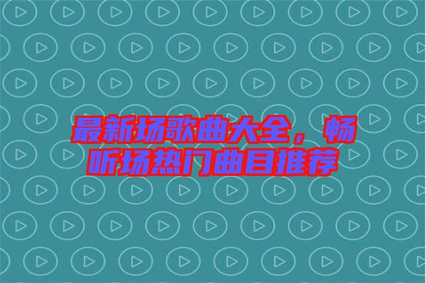 最新場歌曲大全，暢聽場熱門曲目推薦