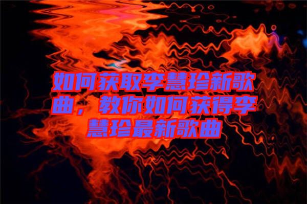 如何獲取李慧珍新歌曲，教你如何獲得李慧珍最新歌曲