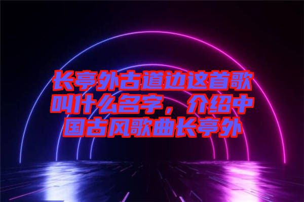 長亭外古道邊這首歌叫什么名字，介紹中國古風(fēng)歌曲長亭外