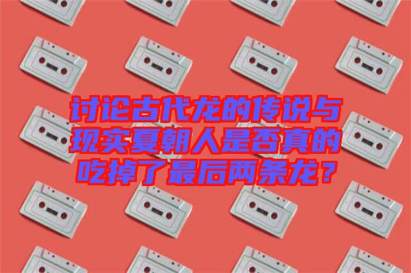 討論古代龍的傳說與現(xiàn)實(shí)夏朝人是否真的吃掉了最后兩條龍？