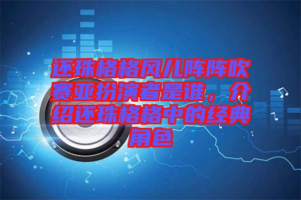 還珠格格風兒陣陣吹賽亞扮演者是誰，介紹還珠格格中的經典角色