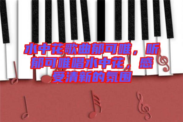 水中花歌曲郁可唯，聽郁可唯唱水中花，感受清新的氛圍