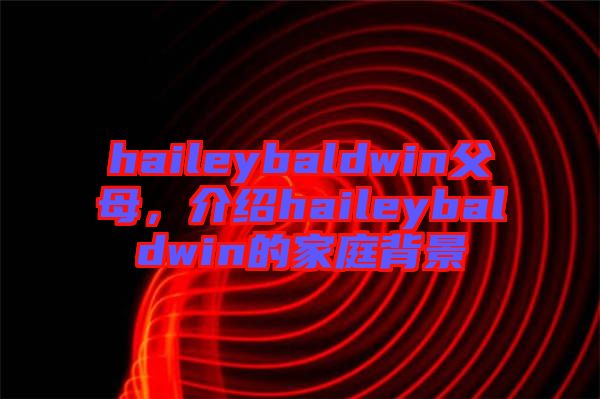 haileybaldwin父母，介紹haileybaldwin的家庭背景