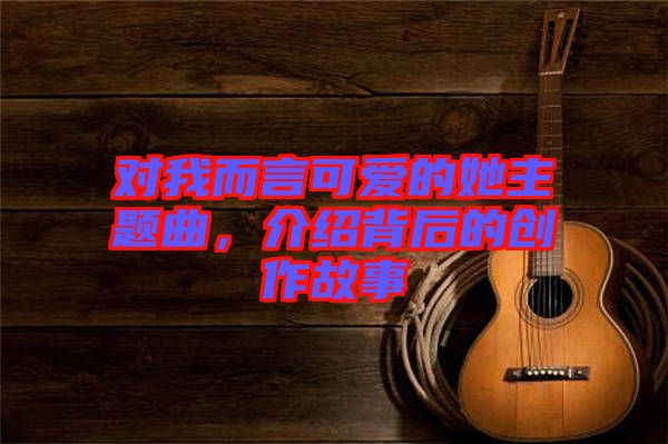 對(duì)我而言可愛的她主題曲，介紹背后的創(chuàng)作故事