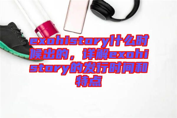 exohistory什么時(shí)候出的，詳解exohistory的發(fā)行時(shí)間和特點(diǎn)