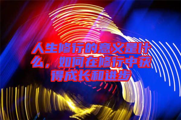 人生修行的意義是什么，如何在修行中獲得成長(zhǎng)和進(jìn)步