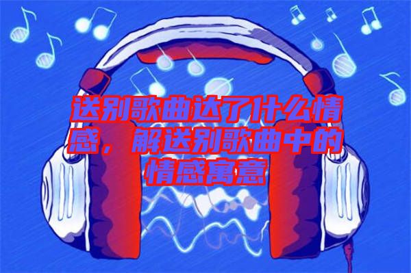 送別歌曲達(dá)了什么情感，解送別歌曲中的情感寓意