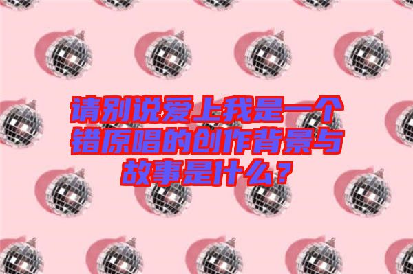 請別說愛上我是一個錯原唱的創(chuàng)作背景與故事是什么？