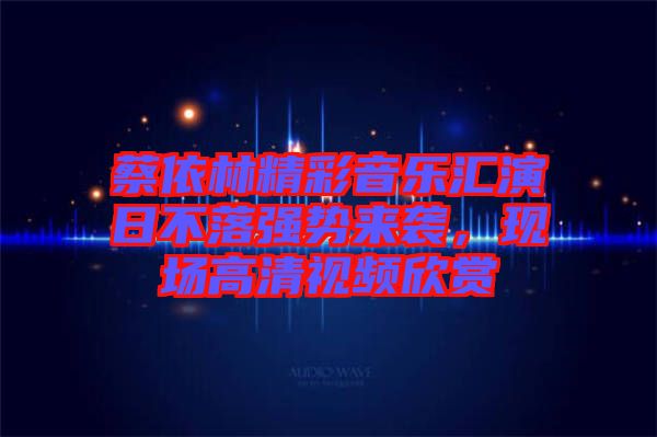 蔡依林精彩音樂匯演日不落強(qiáng)勢來襲，現(xiàn)場高清視頻欣賞