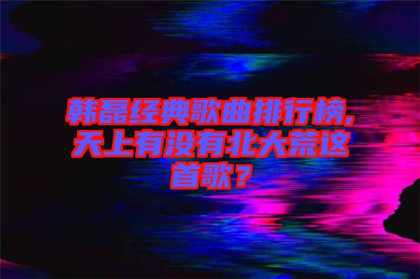 韓磊經(jīng)典歌曲排行榜,天上有沒(méi)有北大荒這首歌？