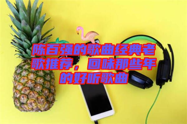 陳百?gòu)?qiáng)的歌曲經(jīng)典老歌推薦，回味那些年的好聽歌曲