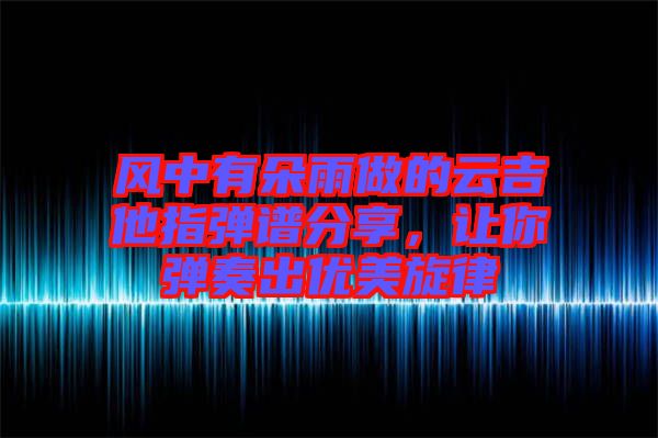 風中有朵雨做的云吉他指彈譜分享，讓你彈奏出優(yōu)美旋律