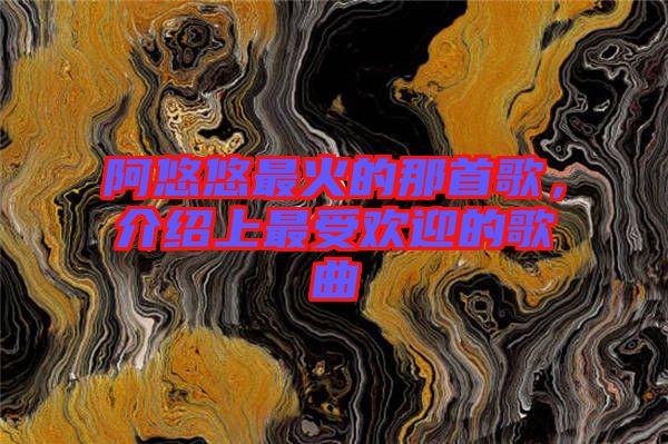 阿悠悠最火的那首歌，介紹上最受歡迎的歌曲