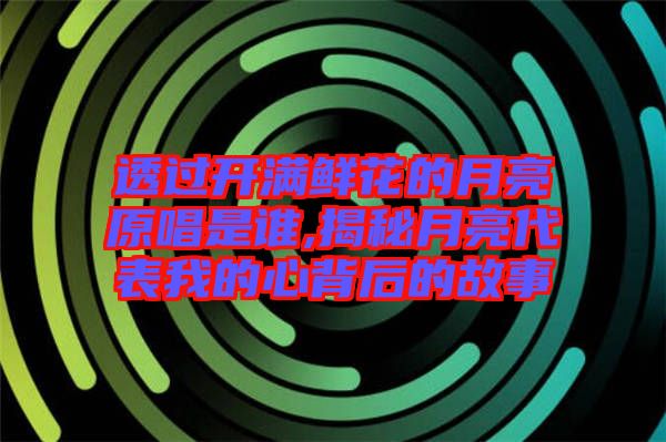 透過開滿鮮花的月亮原唱是誰(shuí),揭秘月亮代表我的心背后的故事