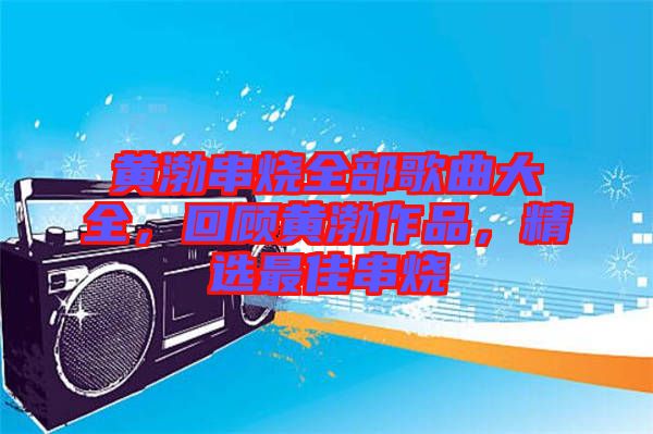 黃渤串燒全部歌曲大全，回顧黃渤作品，精選最佳串燒