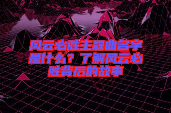 風(fēng)云必勝主題曲名字是什么？了解風(fēng)云必勝背后的故事