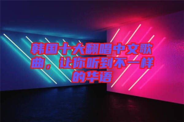 韓國十大翻唱中文歌曲，讓你聽到不一樣的華語