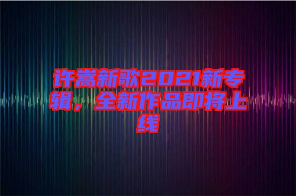 許嵩新歌2021新專(zhuān)輯，全新作品即將上線