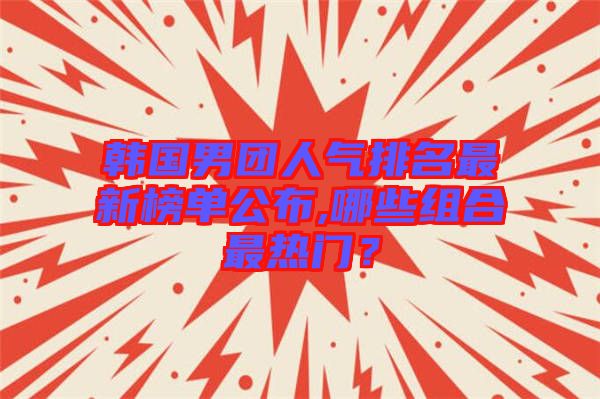 韓國男團(tuán)人氣排名最新榜單公布,哪些組合最熱門？