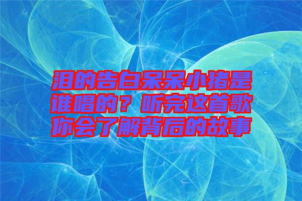 淚的告白呆呆小豬是誰(shuí)唱的？聽(tīng)完這首歌你會(huì)了解背后的故事