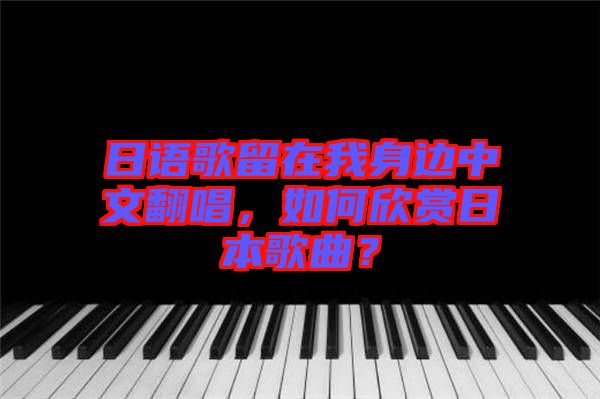 日語歌留在我身邊中文翻唱，如何欣賞日本歌曲？