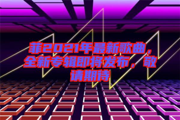 菲2021年最新歌曲，全新專輯即將發(fā)布，敬請(qǐng)期待