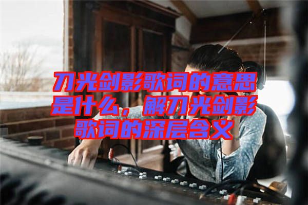 刀光劍影歌詞的意思是什么，解刀光劍影歌詞的深層含義