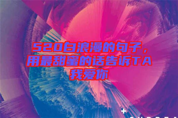 520白浪漫的句子，用最甜蜜的話告訴TA我愛(ài)你