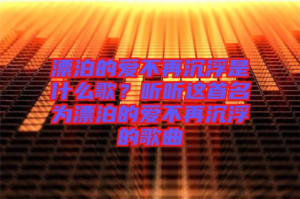 漂泊的愛不再沉浮是什么歌？聽聽這首名為漂泊的愛不再沉浮的歌曲