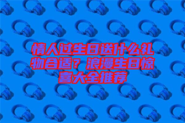 情人過生日送什么禮物合適？浪漫生日驚喜大全推薦