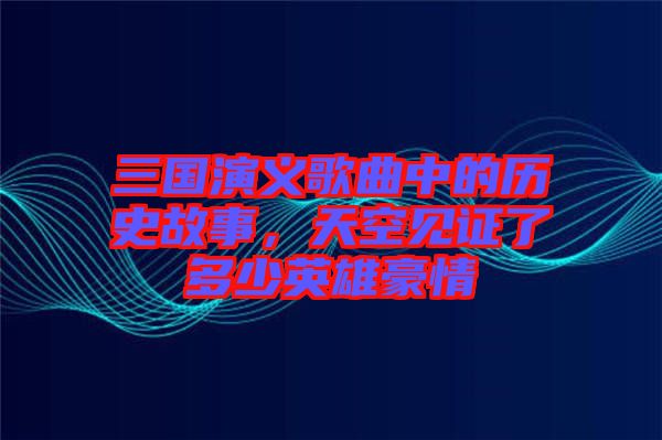 三國演義歌曲中的歷史故事，天空見證了多少英雄豪情