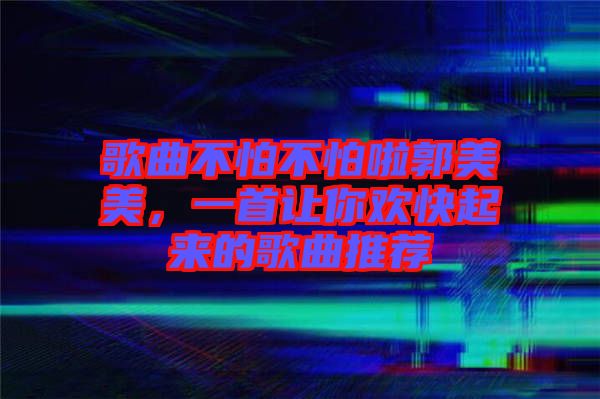 歌曲不怕不怕啦郭美美，一首讓你歡快起來的歌曲推薦