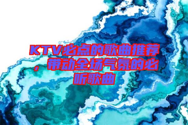 KTV必點的歌曲推薦，帶動全場氣氛的必聽歌曲