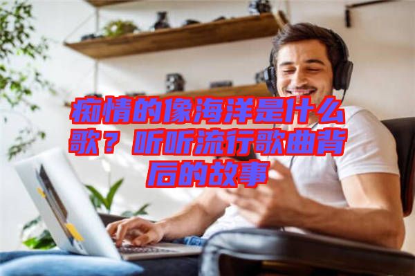 癡情的像海洋是什么歌？聽(tīng)聽(tīng)流行歌曲背后的故事