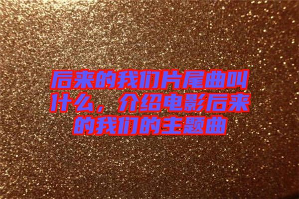 后來的我們片尾曲叫什么，介紹電影后來的我們的主題曲