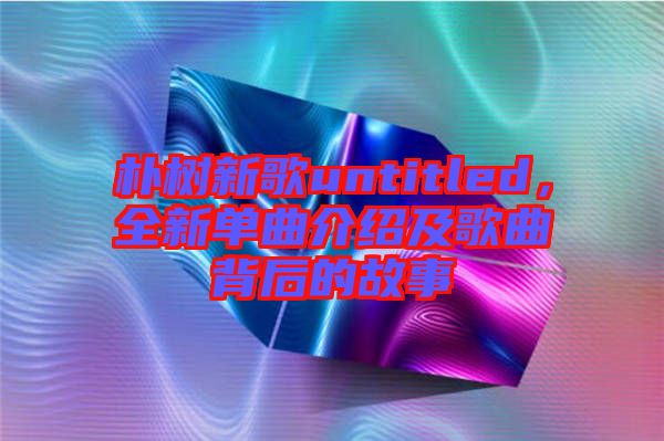 樸樹新歌untitled，全新單曲介紹及歌曲背后的故事