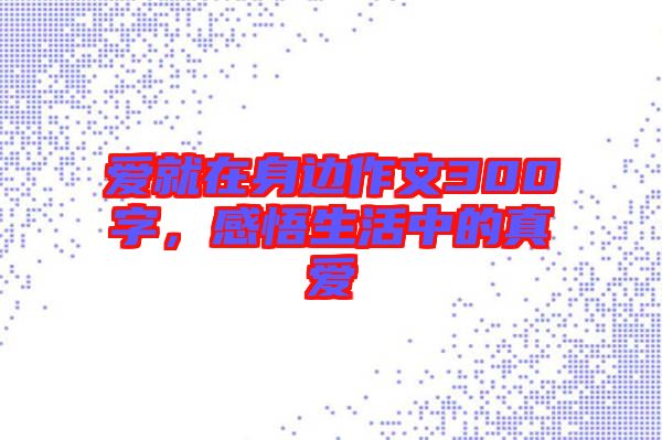 愛(ài)就在身邊作文300字，感悟生活中的真愛(ài)