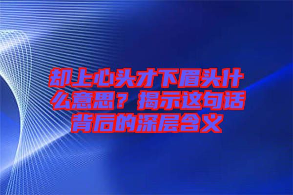 卻上心頭才下眉頭什么意思？揭示這句話背后的深層含義