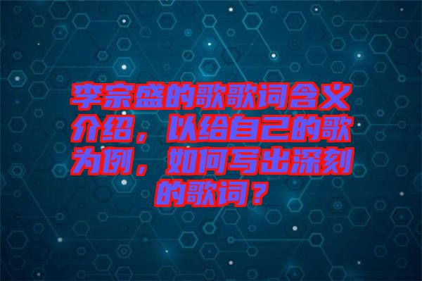 李宗盛的歌歌詞含義介紹，以給自己的歌為例，如何寫出深刻的歌詞？