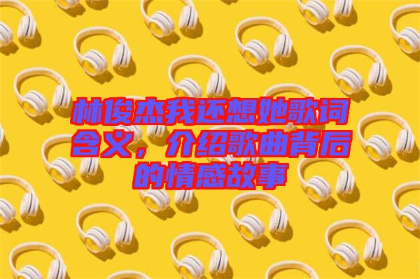 林俊杰我還想她歌詞含義，介紹歌曲背后的情感故事