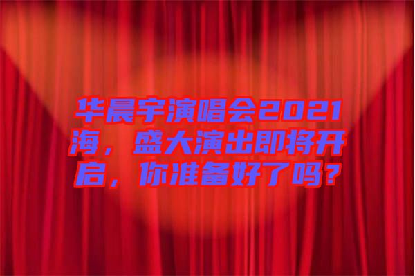 華晨宇演唱會(huì)2021海，盛大演出即將開啟，你準(zhǔn)備好了嗎？