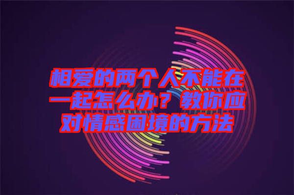 相愛的兩個(gè)人不能在一起怎么辦？教你應(yīng)對情感困境的方法