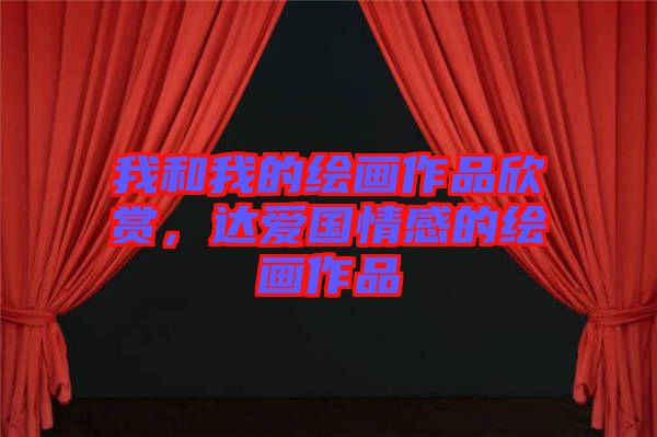 我和我的繪畫(huà)作品欣賞，達(dá)愛(ài)國(guó)情感的繪畫(huà)作品