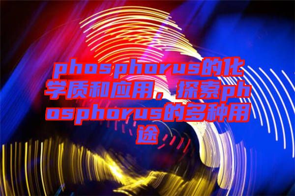 phosphorus的化學(xué)質(zhì)和應(yīng)用，探索phosphorus的多種用途