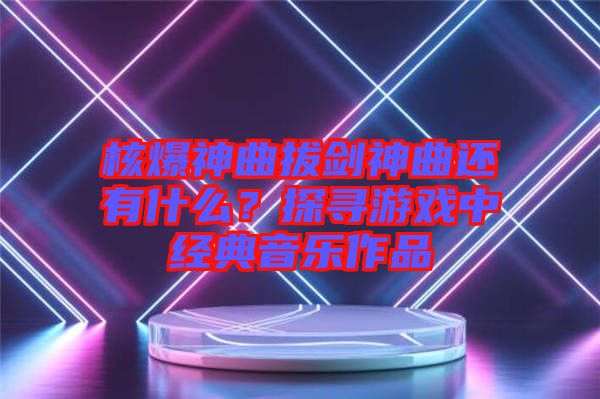 核爆神曲拔劍神曲還有什么？探尋游戲中經(jīng)典音樂(lè)作品