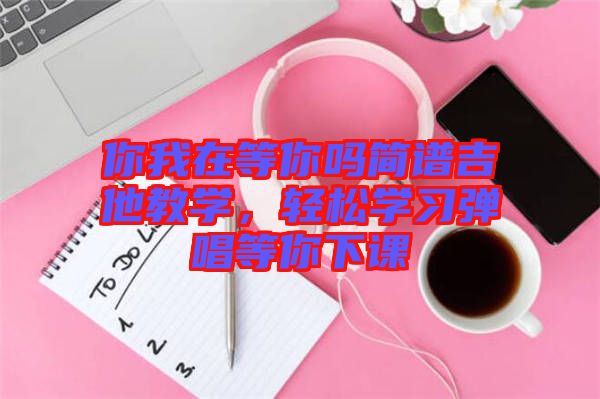 你我在等你嗎簡譜吉他教學(xué)，輕松學(xué)習(xí)彈唱等你下課