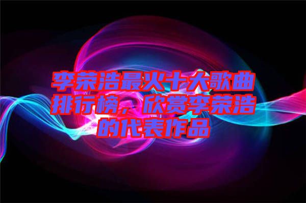 李榮浩最火十大歌曲排行榜，欣賞李榮浩的代表作品