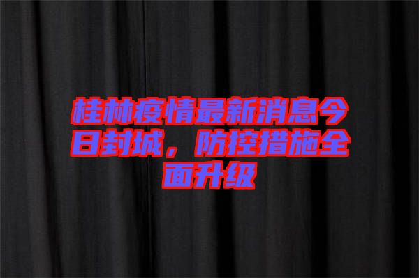 桂林疫情最新消息今日封城，防控措施全面升級