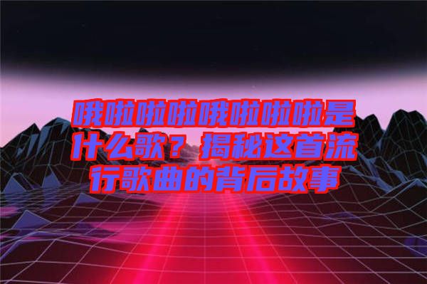 哦啦啦啦哦啦啦啦是什么歌？揭秘這首流行歌曲的背后故事